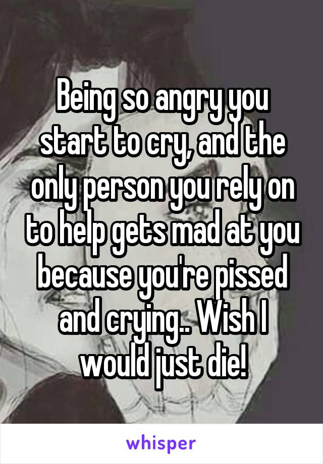 Being so angry you start to cry, and the only person you rely on to help gets mad at you because you're pissed and crying.. Wish I would just die!