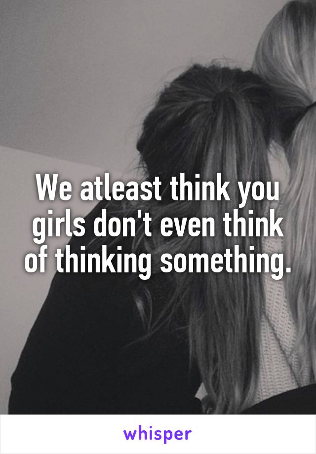 We atleast think you girls don't even think of thinking something.