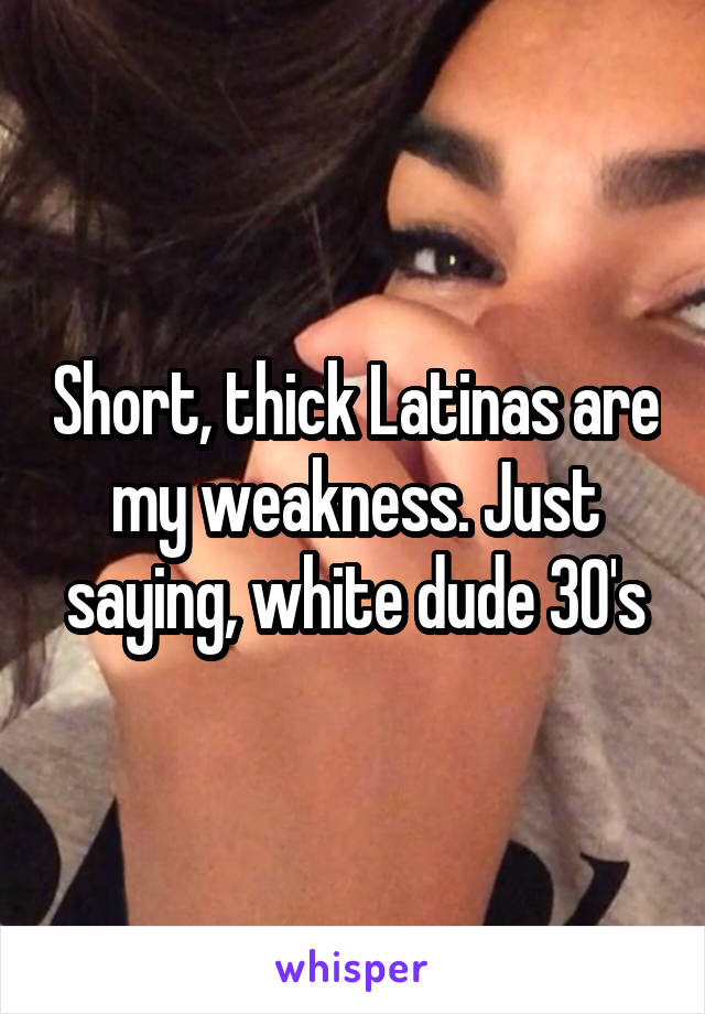 Short, thick Latinas are my weakness. Just saying, white dude 30's