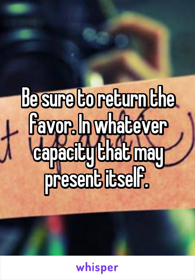 Be sure to return the favor. In whatever capacity that may present itself. 