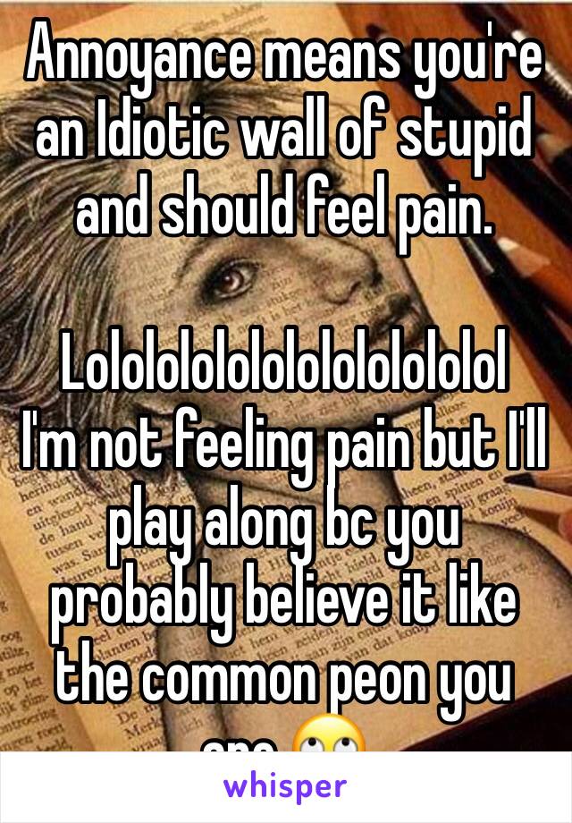 Annoyance means you're an Idiotic wall of stupid and should feel pain. 

Lolololololololololololol
I'm not feeling pain but I'll play along bc you probably believe it like the common peon you are.🙄