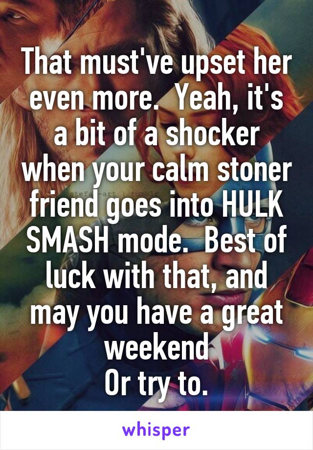 That must've upset her even more.  Yeah, it's a bit of a shocker when your calm stoner friend goes into HULK SMASH mode.  Best of luck with that, and may you have a great weekend
Or try to.