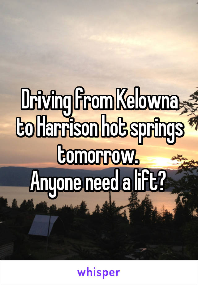 Driving from Kelowna to Harrison hot springs tomorrow. 
Anyone need a lift? 