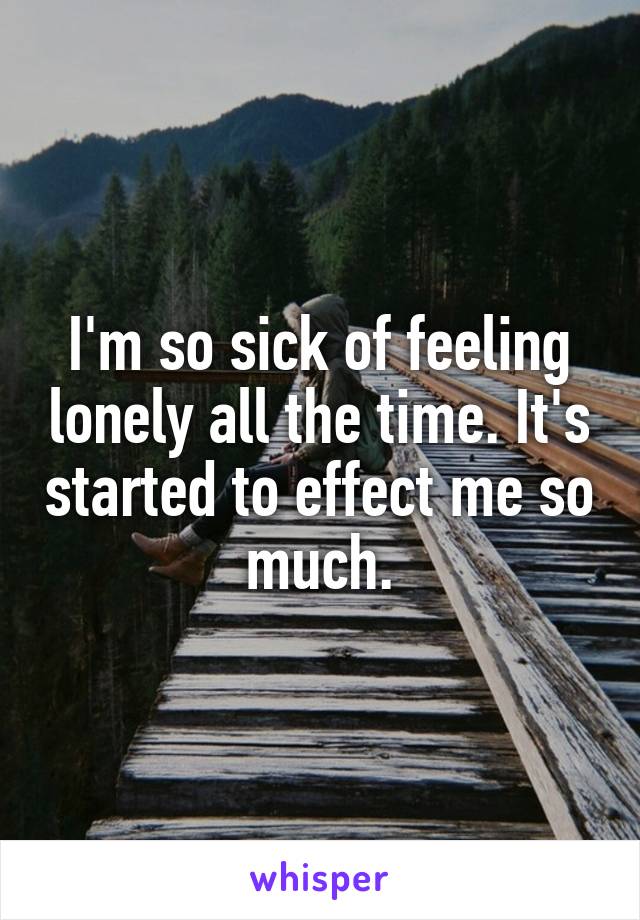 I'm so sick of feeling lonely all the time. It's started to effect me so much.