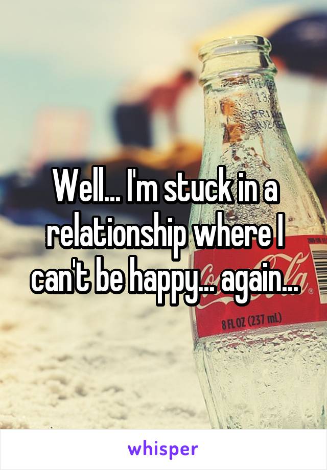 Well... I'm stuck in a relationship where I can't be happy... again...