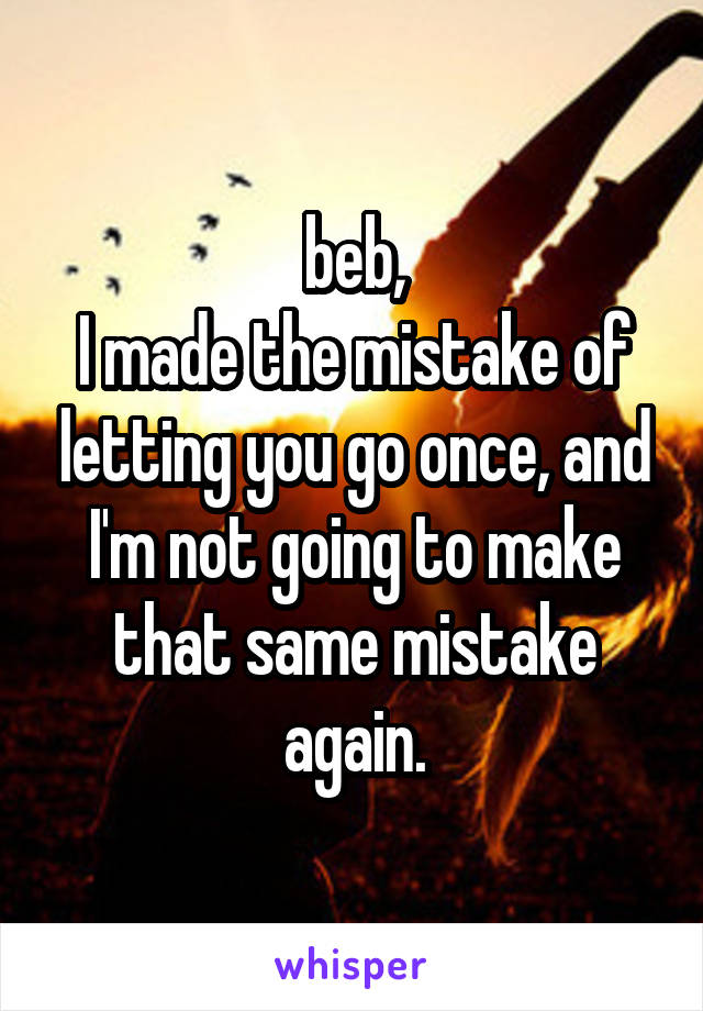 beb,
I made the mistake of letting you go once, and I'm not going to make that same mistake again.