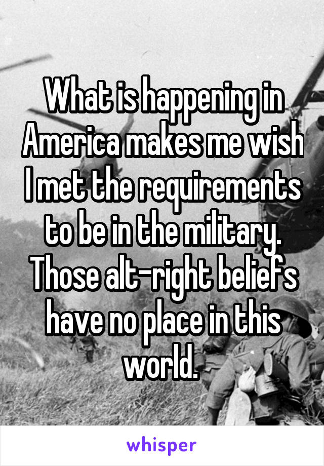 What is happening in America makes me wish I met the requirements to be in the military. Those alt-right beliefs have no place in this world. 