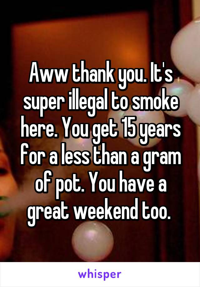 Aww thank you. It's super illegal to smoke here. You get 15 years for a less than a gram of pot. You have a great weekend too. 
