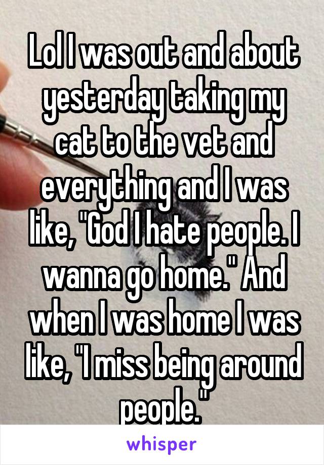 Lol I was out and about yesterday taking my cat to the vet and everything and I was like, "God I hate people. I wanna go home." And when I was home I was like, "I miss being around people."