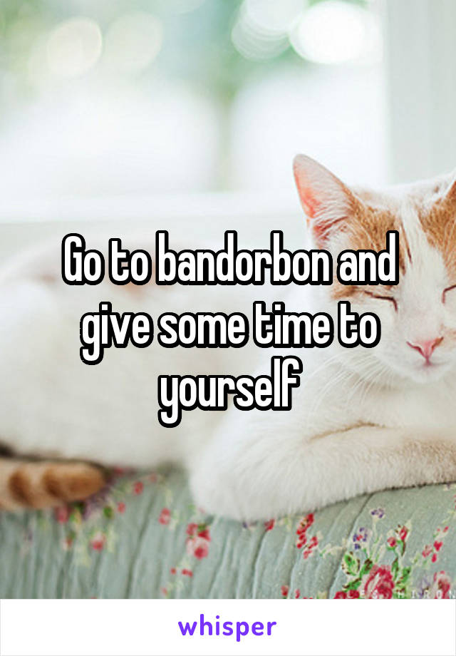 Go to bandorbon and give some time to yourself
