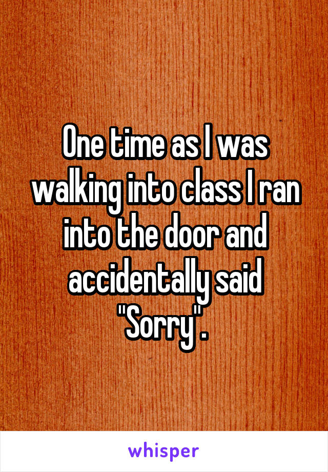 One time as I was walking into class I ran into the door and accidentally said "Sorry". 