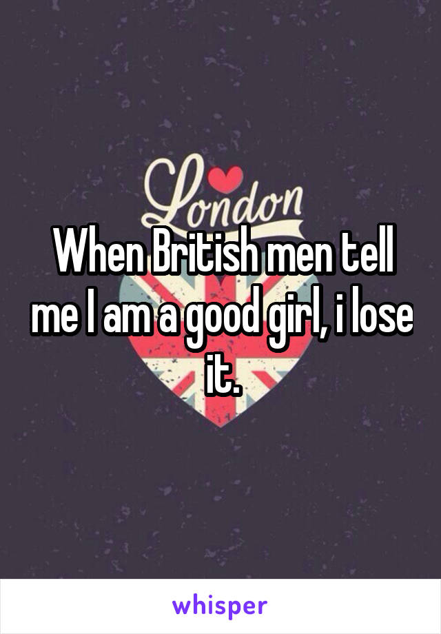 When British men tell me I am a good girl, i lose it.