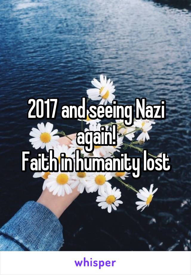 2017 and seeing Nazi again!
Faith in humanity lost