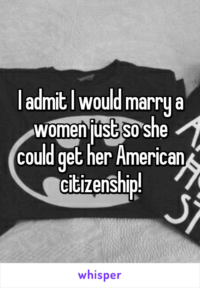 I admit I would marry a women just so she could get her American citizenship!