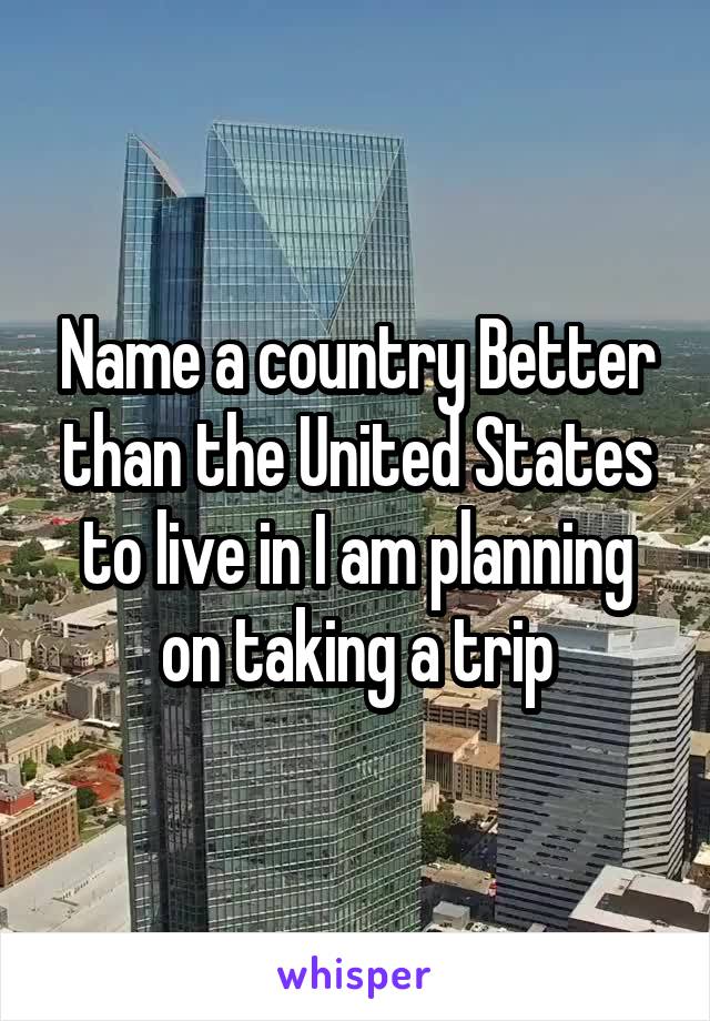 Name a country Better than the United States to live in I am planning on taking a trip