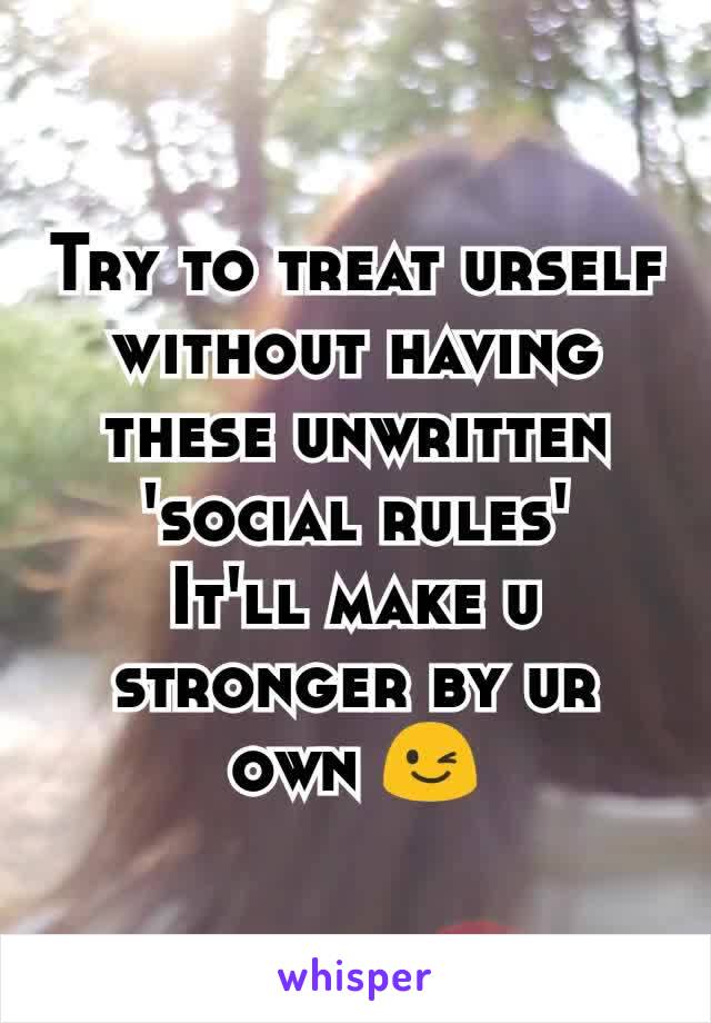 Try to treat urself without having these unwritten 'social rules'
It'll make u stronger by ur own 😉