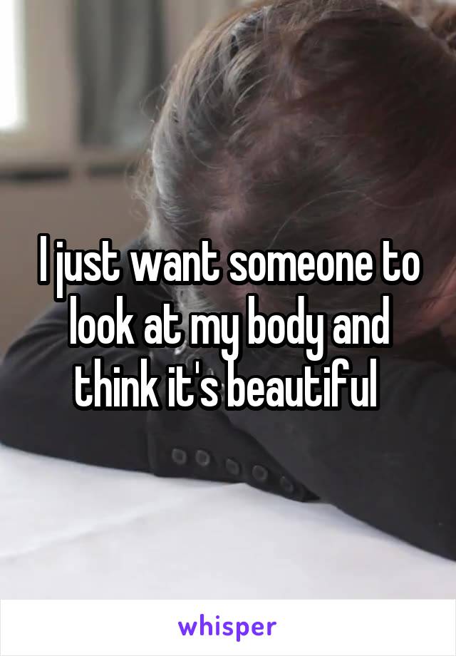 I just want someone to look at my body and think it's beautiful 