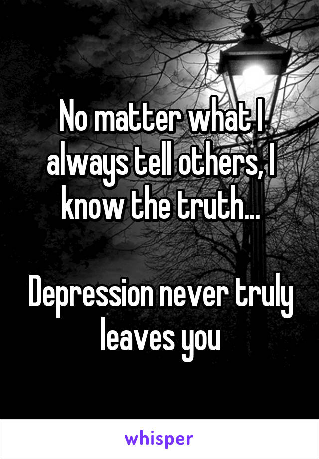 No matter what I always tell others, I know the truth...

Depression never truly leaves you