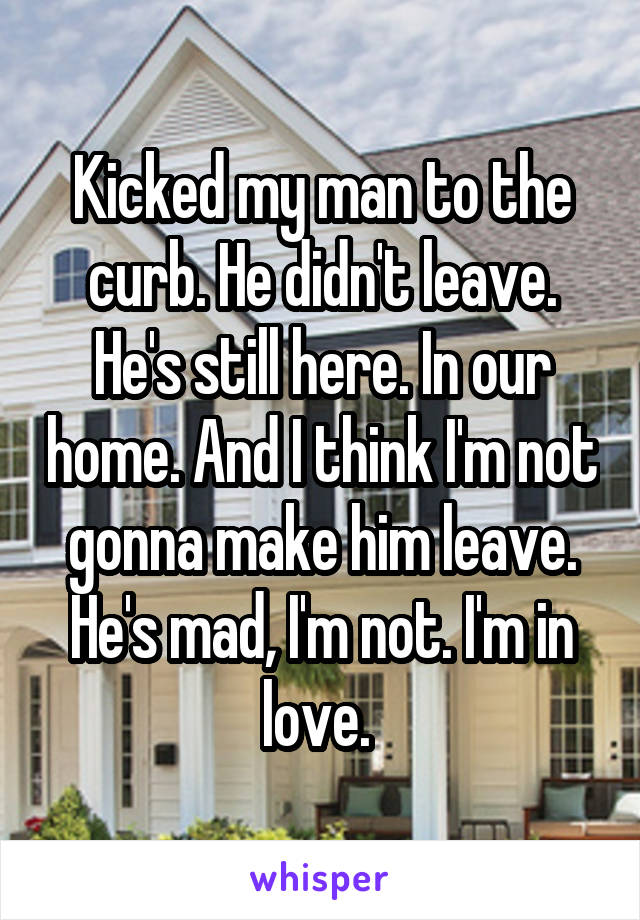 Kicked my man to the curb. He didn't leave. He's still here. In our home. And I think I'm not gonna make him leave. He's mad, I'm not. I'm in love. 