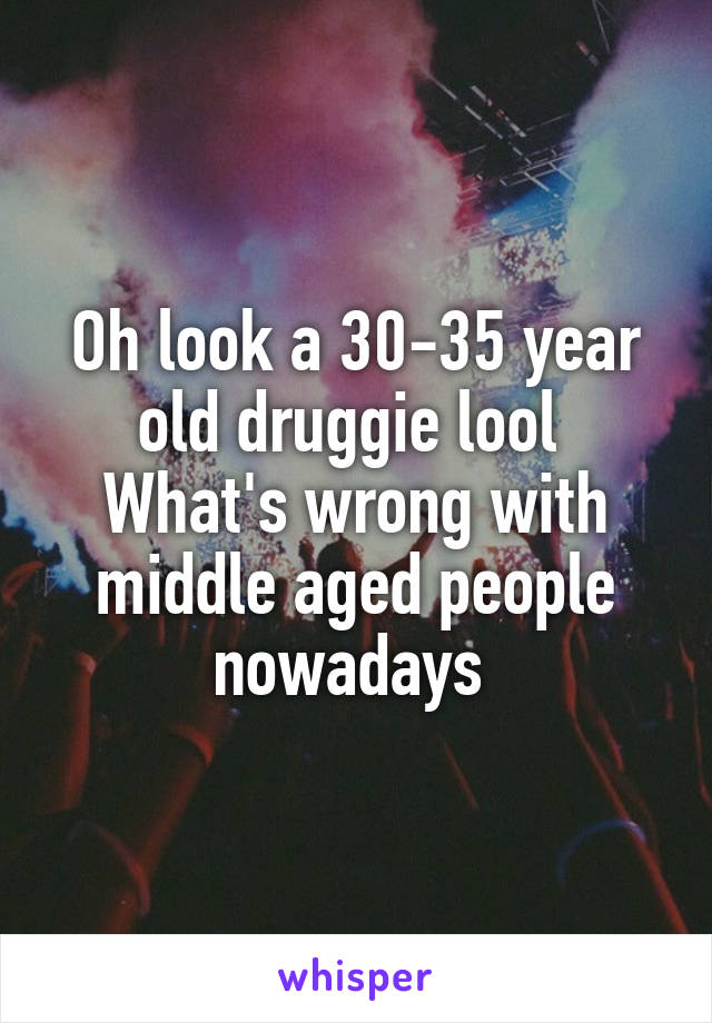 Oh look a 30-35 year old druggie lool 
What's wrong with middle aged people nowadays 