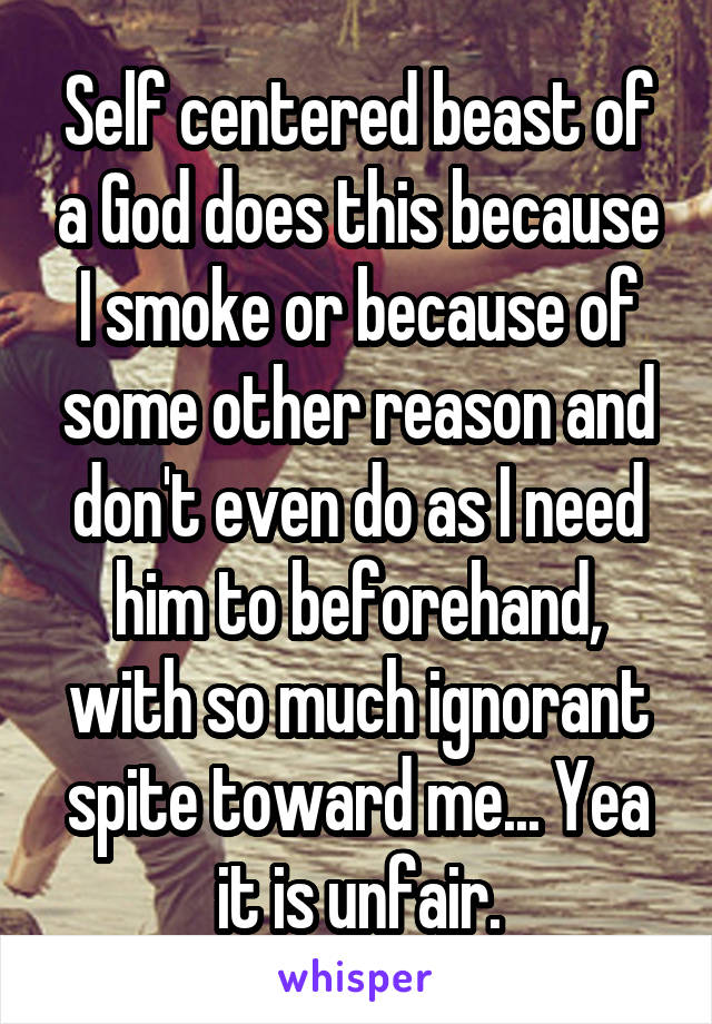 Self centered beast of a God does this because I smoke or because of some other reason and don't even do as I need him to beforehand, with so much ignorant spite toward me... Yea it is unfair.