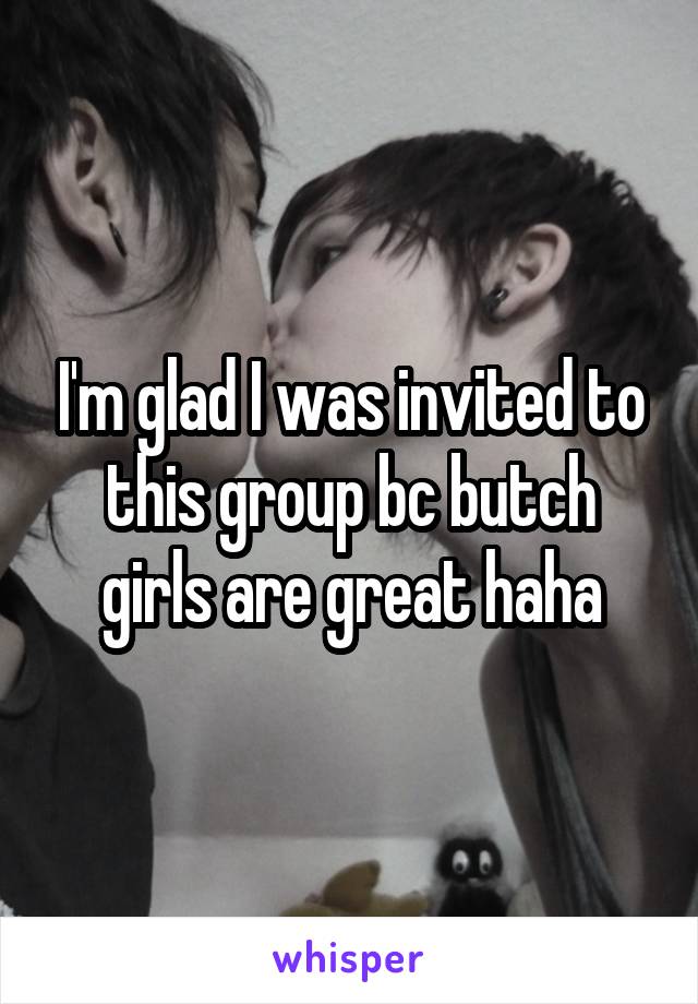 I'm glad I was invited to this group bc butch girls are great haha