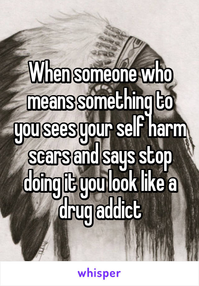 When someone who means something to you sees your self harm scars and says stop doing it you look like a drug addict