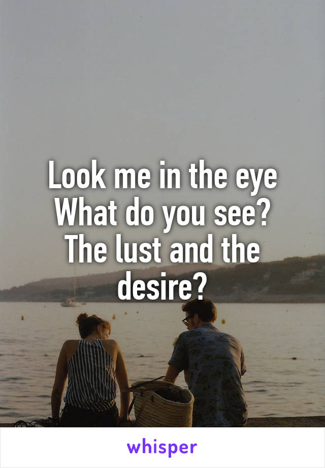 Look me in the eye
What do you see?
The lust and the desire?