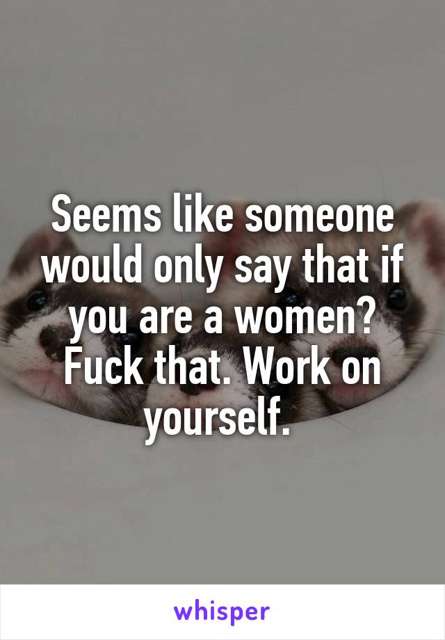 Seems like someone would only say that if you are a women? Fuck that. Work on yourself. 
