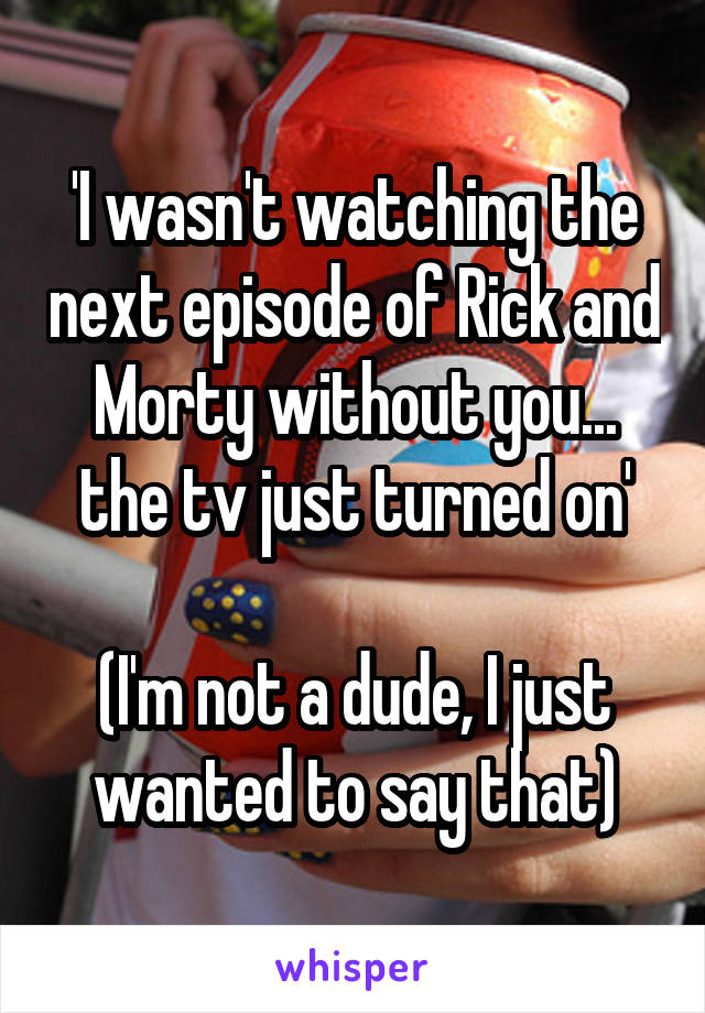 'I wasn't watching the next episode of Rick and Morty without you... the tv just turned on'

(I'm not a dude, I just wanted to say that)