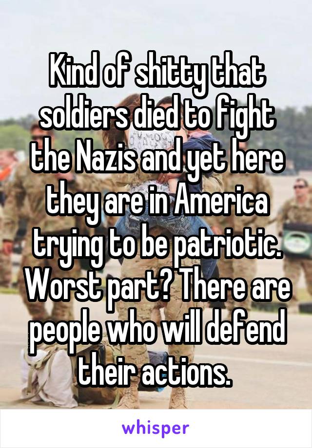 Kind of shitty that soldiers died to fight the Nazis and yet here they are in America trying to be patriotic. Worst part? There are people who will defend their actions. 
