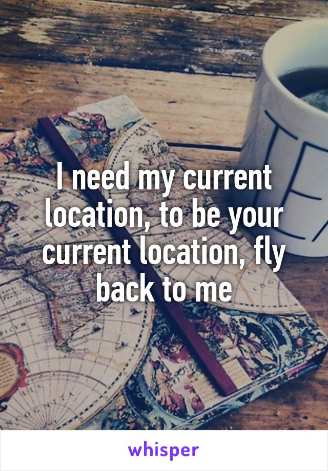 I need my current location, to be your current location, fly back to me