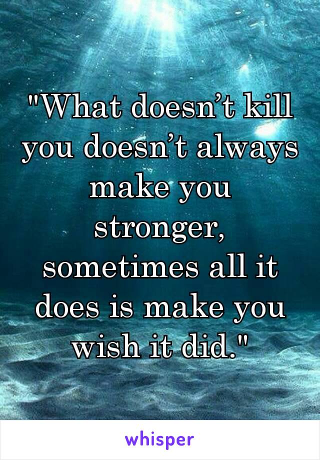 "What doesn’t kill you doesn’t always make you stronger, sometimes all it does is make you wish it did."
