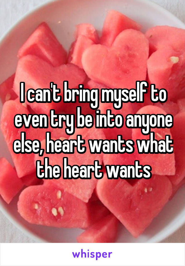 I can't bring myself to even try be into anyone else, heart wants what the heart wants