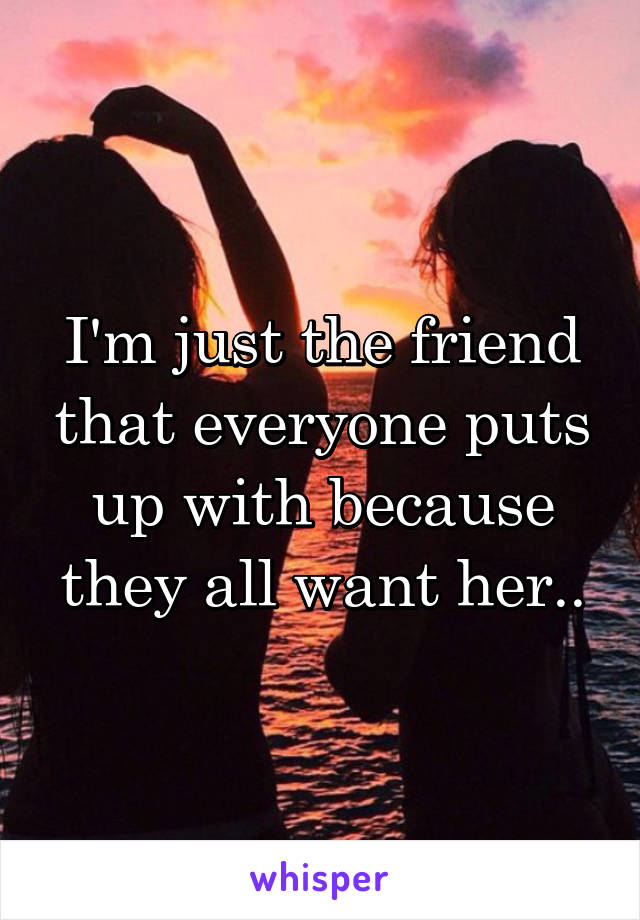 I'm just the friend that everyone puts up with because they all want her..