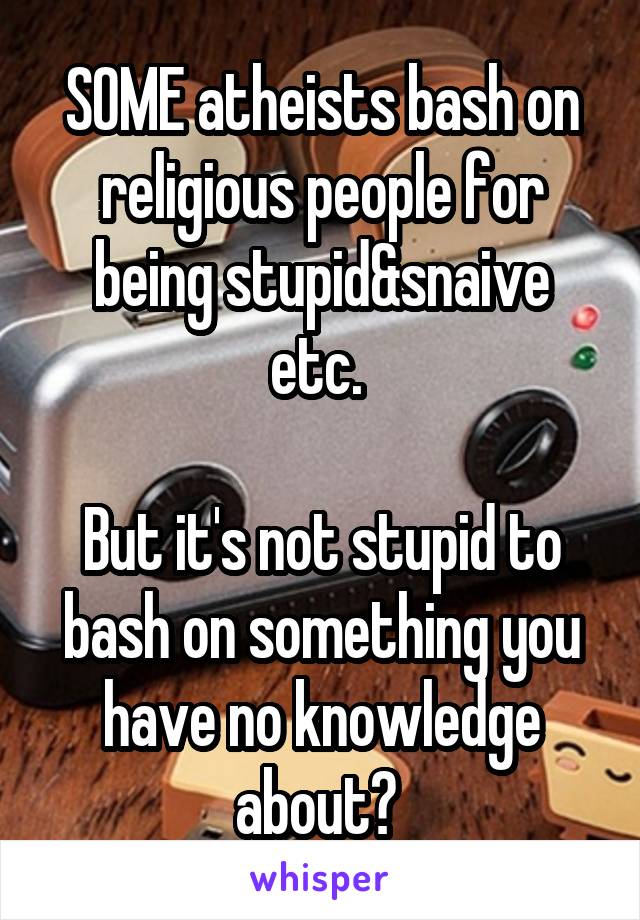 SOME atheists bash on religious people for being stupid&snaive etc. 

But it's not stupid to bash on something you have no knowledge about? 