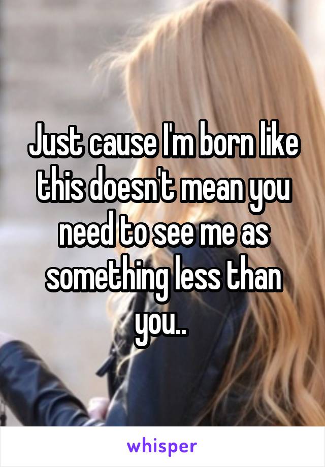 Just cause I'm born like this doesn't mean you need to see me as something less than you.. 