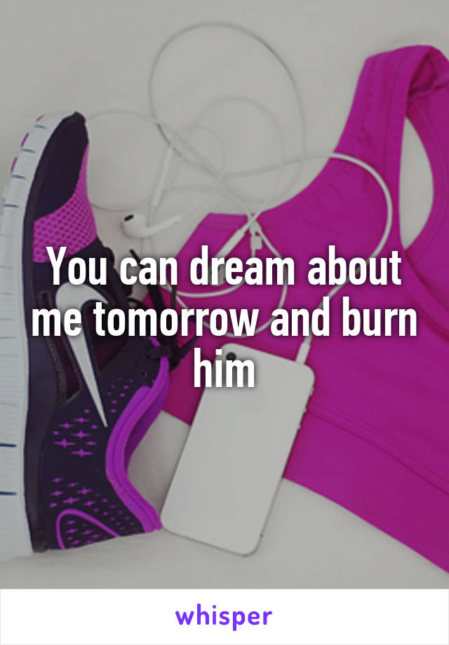 You can dream about me tomorrow and burn him