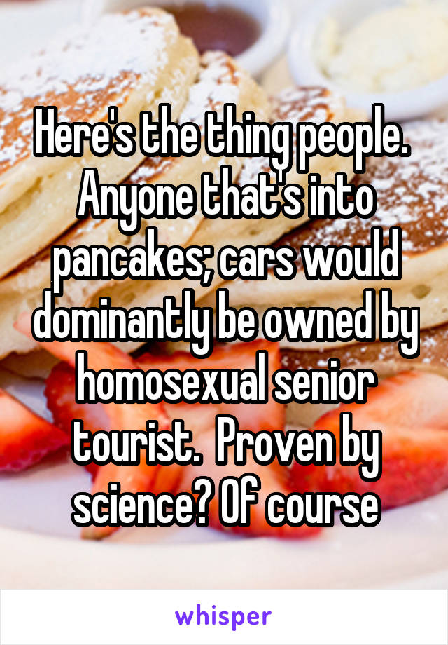 Here's the thing people.  Anyone that's into pancakes; cars would dominantly be owned by homosexual senior tourist.  Proven by science? Of course
