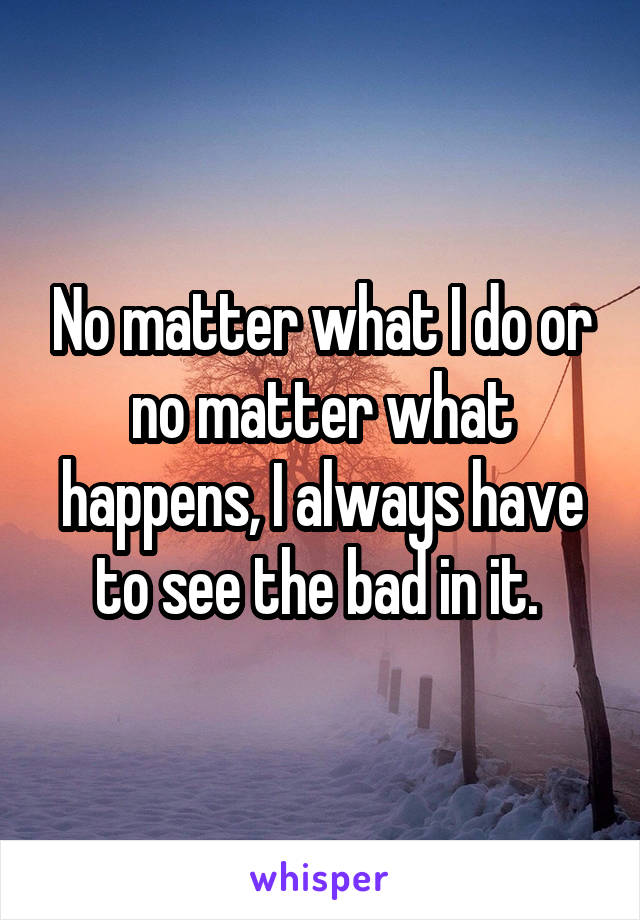 No matter what I do or no matter what happens, I always have to see the bad in it. 