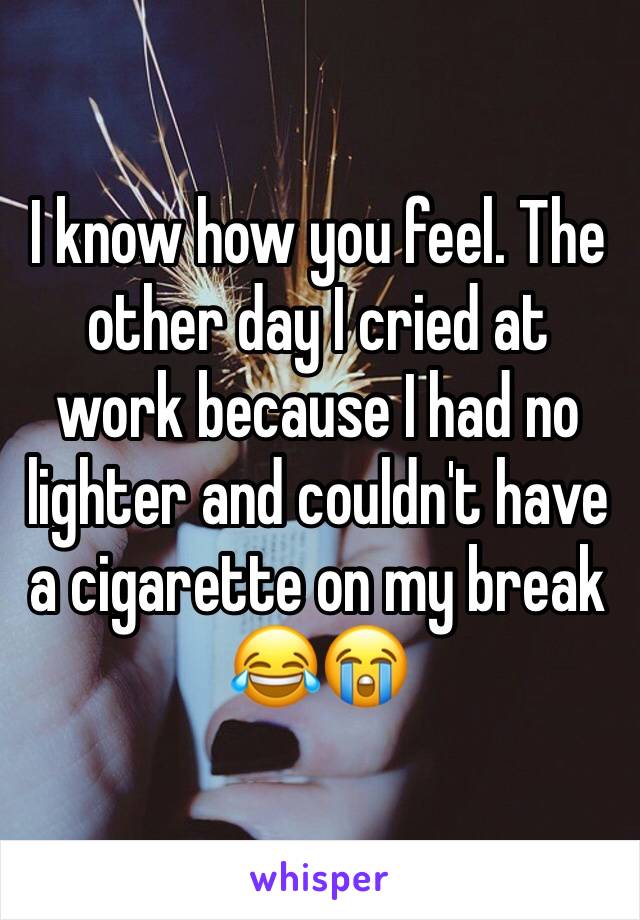 I know how you feel. The other day I cried at work because I had no lighter and couldn't have a cigarette on my break 😂😭