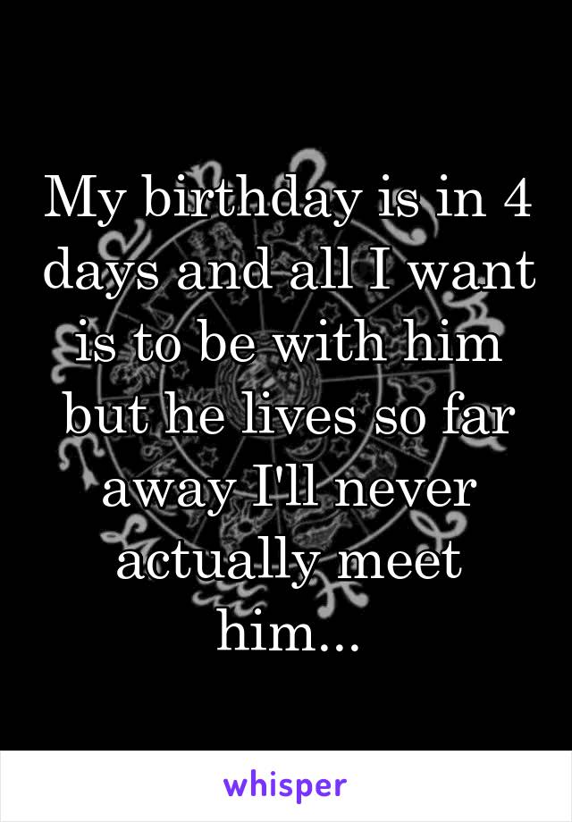 My birthday is in 4 days and all I want is to be with him but he lives so far away I'll never actually meet him...