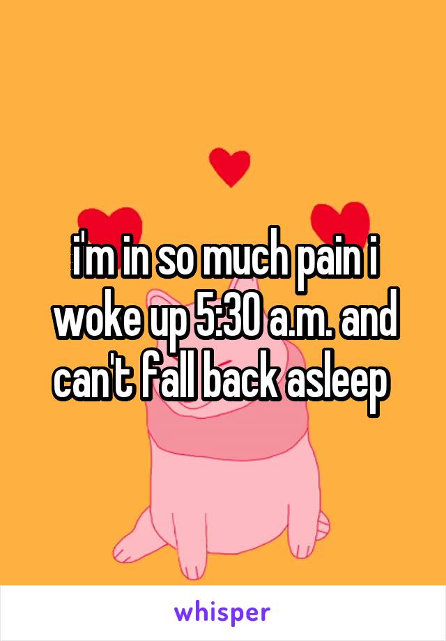 i'm in so much pain i woke up 5:30 a.m. and can't fall back asleep 