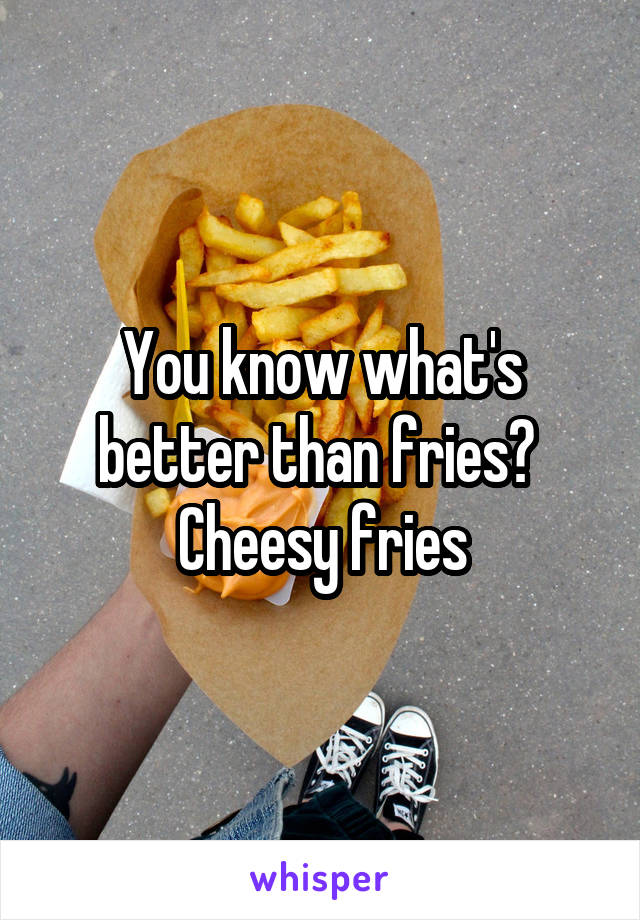 You know what's better than fries? 
Cheesy fries