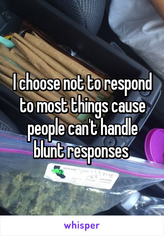 I choose not to respond to most things cause people can't handle blunt responses 