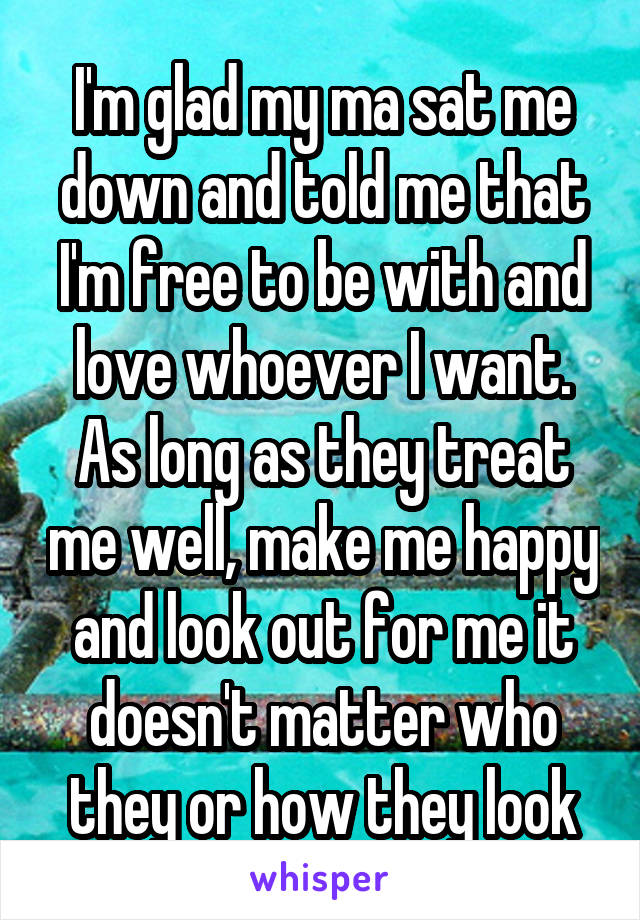 I'm glad my ma sat me down and told me that I'm free to be with and love whoever I want. As long as they treat me well, make me happy and look out for me it doesn't matter who they or how they look