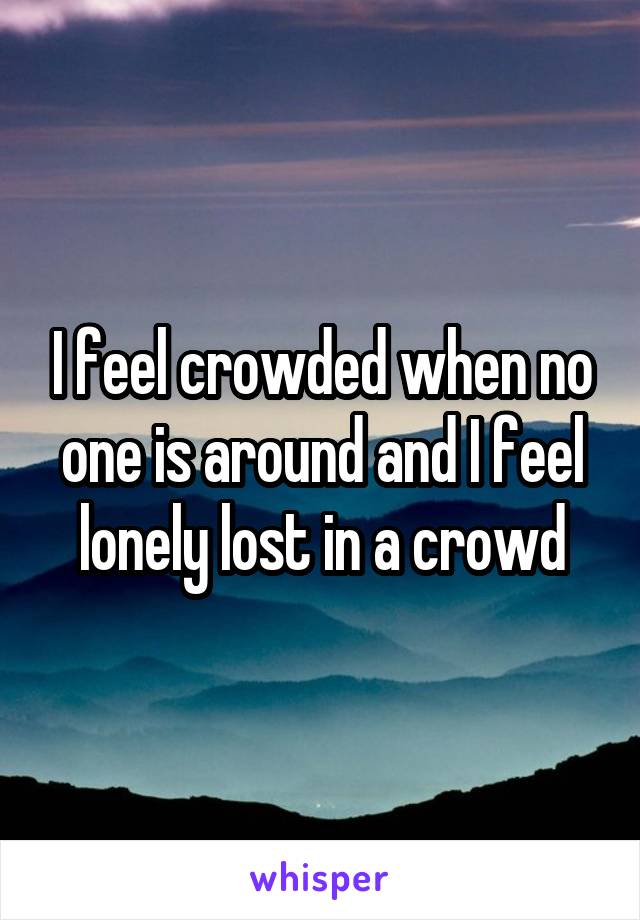 I feel crowded when no one is around and I feel lonely lost in a crowd