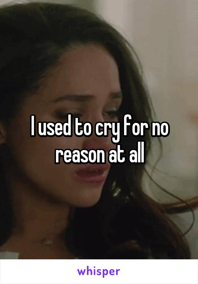 I used to cry for no reason at all