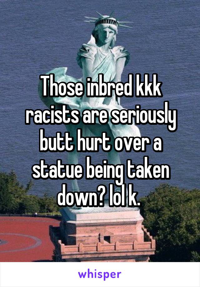 Those inbred kkk racists are seriously butt hurt over a statue being taken down? lol k. 