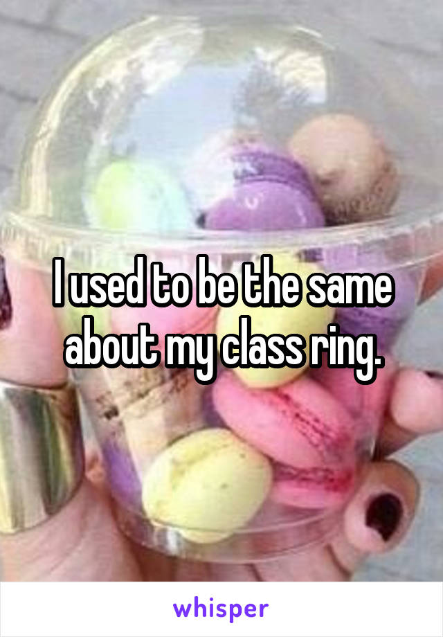 I used to be the same about my class ring.